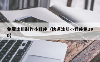 铁岭免费注册制作小程序（快速注册小程序免300）