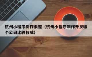 铁岭杭州小程序制作渠道（杭州小程序制作开发哪个公司比较权威）