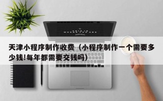 铁岭天津小程序制作收费（小程序制作一个需要多少钱!每年都需要交钱吗）